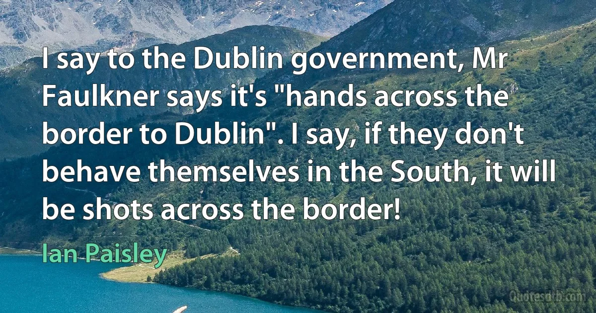 I say to the Dublin government, Mr Faulkner says it's "hands across the border to Dublin". I say, if they don't behave themselves in the South, it will be shots across the border! (Ian Paisley)