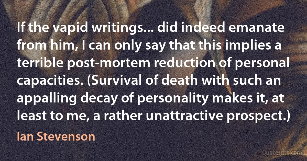 If the vapid writings... did indeed emanate from him, I can only say that this implies a terrible post-mortem reduction of personal capacities. (Survival of death with such an appalling decay of personality makes it, at least to me, a rather unattractive prospect.) (Ian Stevenson)