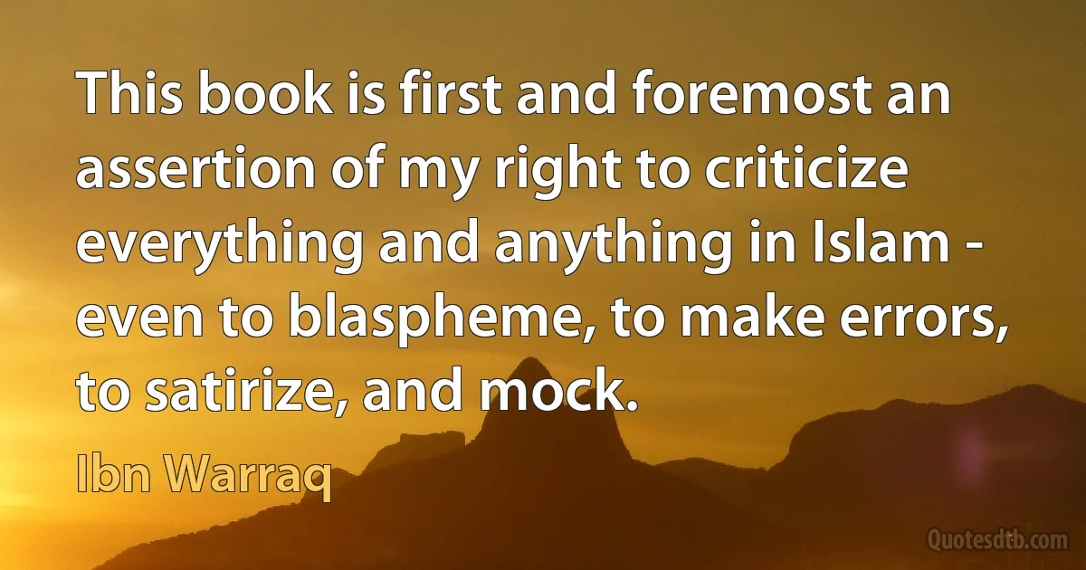 This book is first and foremost an assertion of my right to criticize everything and anything in Islam - even to blaspheme, to make errors, to satirize, and mock. (Ibn Warraq)