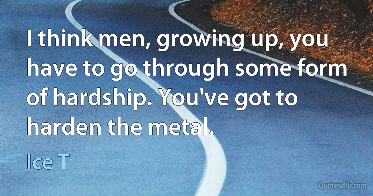 I think men, growing up, you have to go through some form of hardship. You've got to harden the metal. (Ice T)