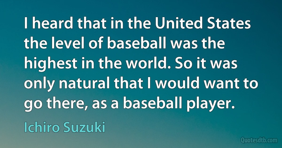 I heard that in the United States the level of baseball was the highest in the world. So it was only natural that I would want to go there, as a baseball player. (Ichiro Suzuki)