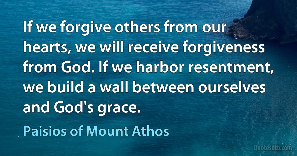If we forgive others from our hearts, we will receive forgiveness from God. If we harbor resentment, we build a wall between ourselves and God's grace. (Paisios of Mount Athos)