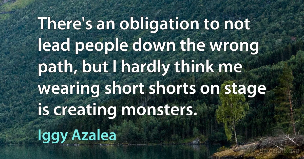 There's an obligation to not lead people down the wrong path, but I hardly think me wearing short shorts on stage is creating monsters. (Iggy Azalea)