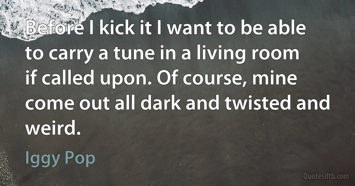 Before I kick it I want to be able to carry a tune in a living room if called upon. Of course, mine come out all dark and twisted and weird. (Iggy Pop)