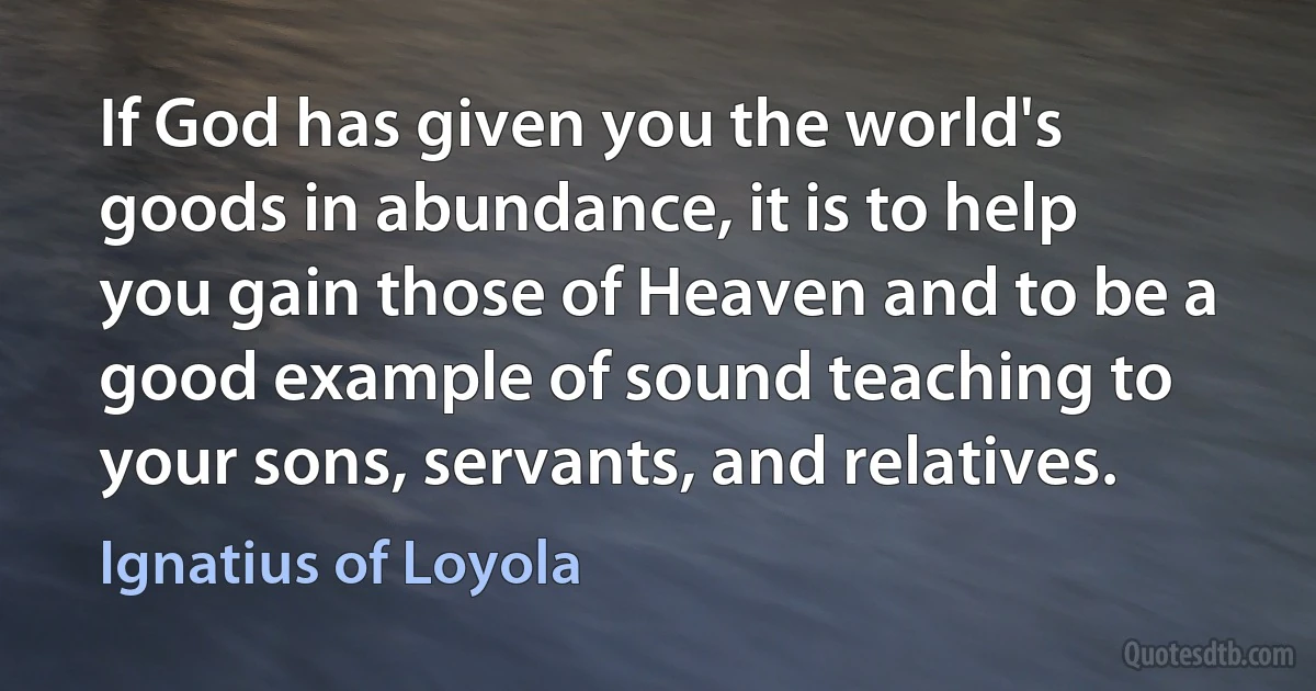 If God has given you the world's goods in abundance, it is to help you gain those of Heaven and to be a good example of sound teaching to your sons, servants, and relatives. (Ignatius of Loyola)