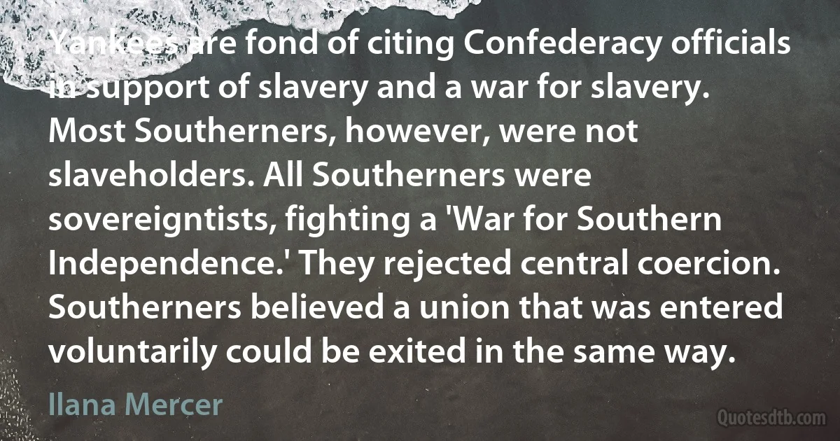 Yankees are fond of citing Confederacy officials in support of slavery and a war for slavery. Most Southerners, however, were not slaveholders. All Southerners were sovereigntists, fighting a 'War for Southern Independence.' They rejected central coercion. Southerners believed a union that was entered voluntarily could be exited in the same way. (Ilana Mercer)