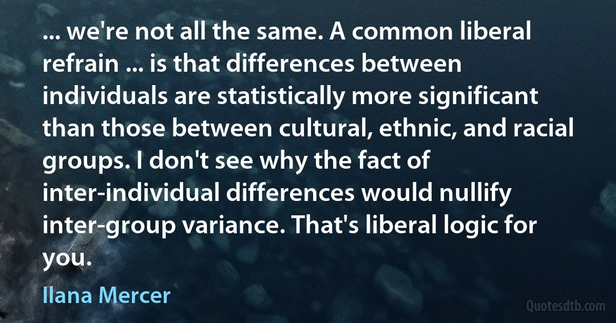 ... we're not all the same. A common liberal refrain ... is that differences between individuals are statistically more significant than those between cultural, ethnic, and racial groups. I don't see why the fact of inter-individual differences would nullify inter-group variance. That's liberal logic for you. (Ilana Mercer)