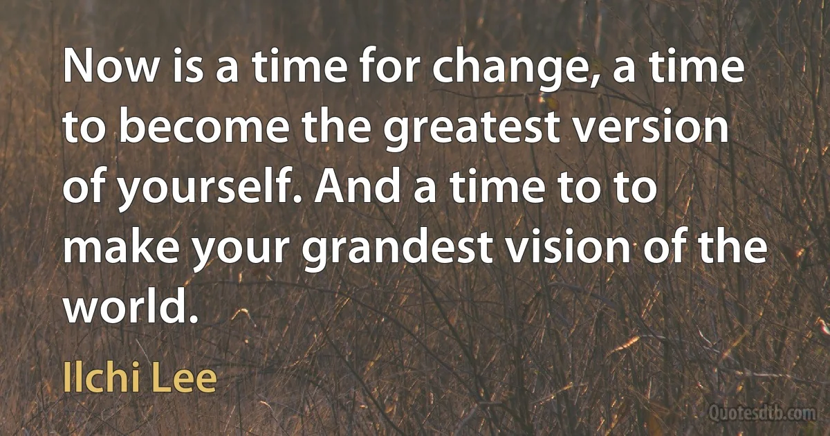 Now is a time for change, a time to become the greatest version of yourself. And a time to to make your grandest vision of the world. (Ilchi Lee)