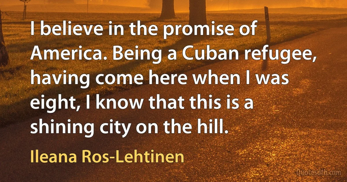 I believe in the promise of America. Being a Cuban refugee, having come here when I was eight, I know that this is a shining city on the hill. (Ileana Ros-Lehtinen)