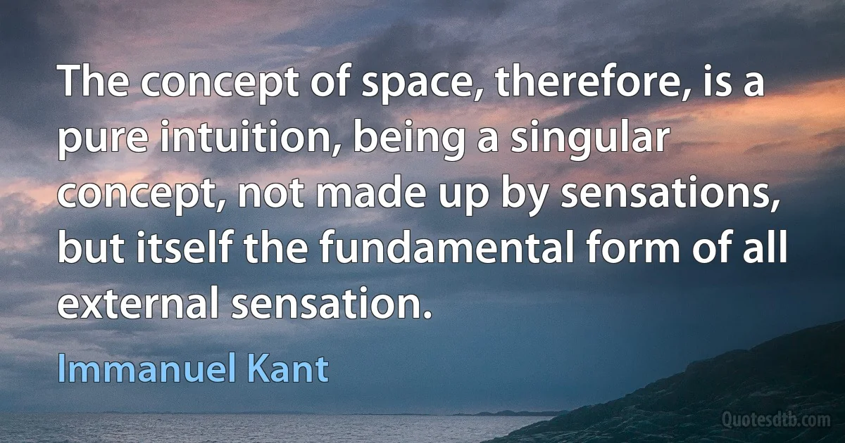 The concept of space, therefore, is a pure intuition, being a singular concept, not made up by sensations, but itself the fundamental form of all external sensation. (Immanuel Kant)