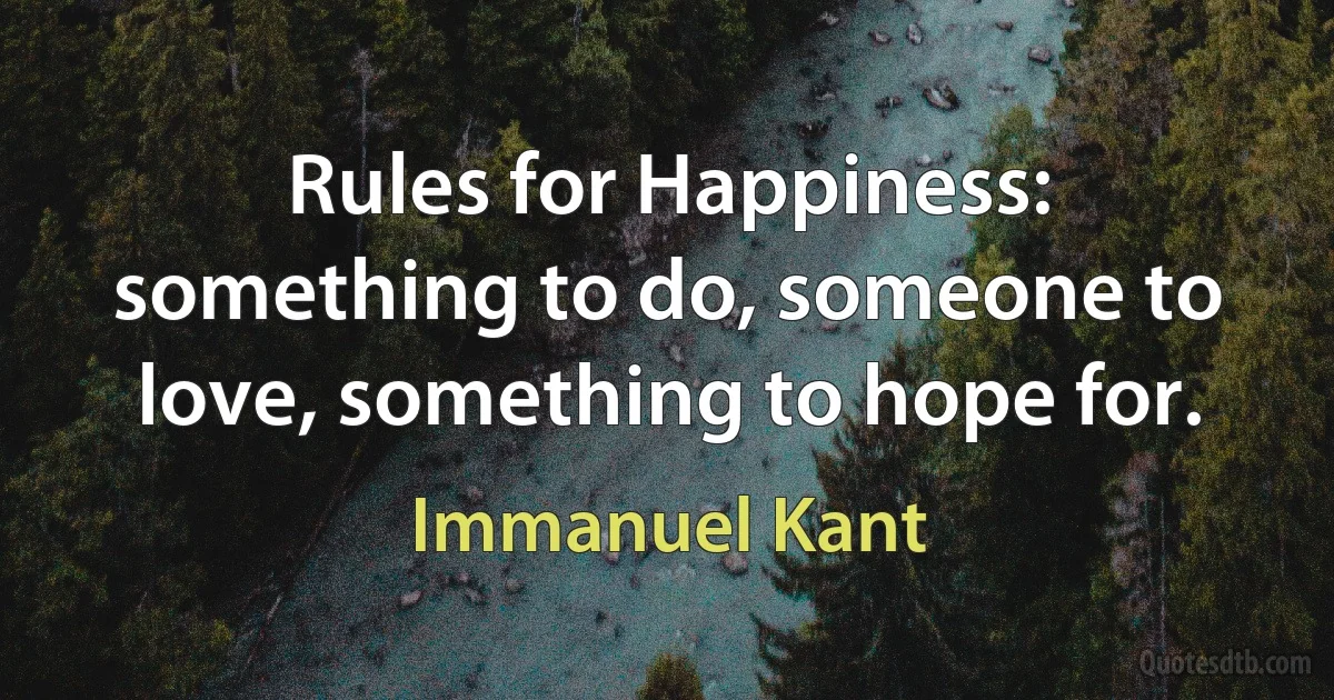 Rules for Happiness: something to do, someone to love, something to hope for. (Immanuel Kant)