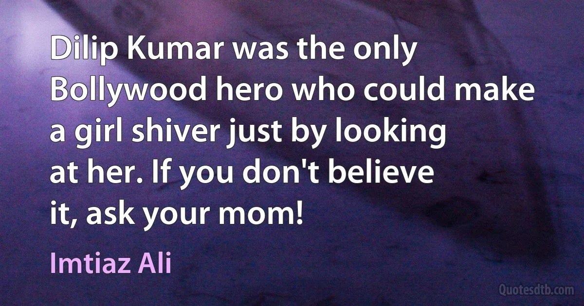 Dilip Kumar was the only Bollywood hero who could make a girl shiver just by looking at her. If you don't believe it, ask your mom! (Imtiaz Ali)