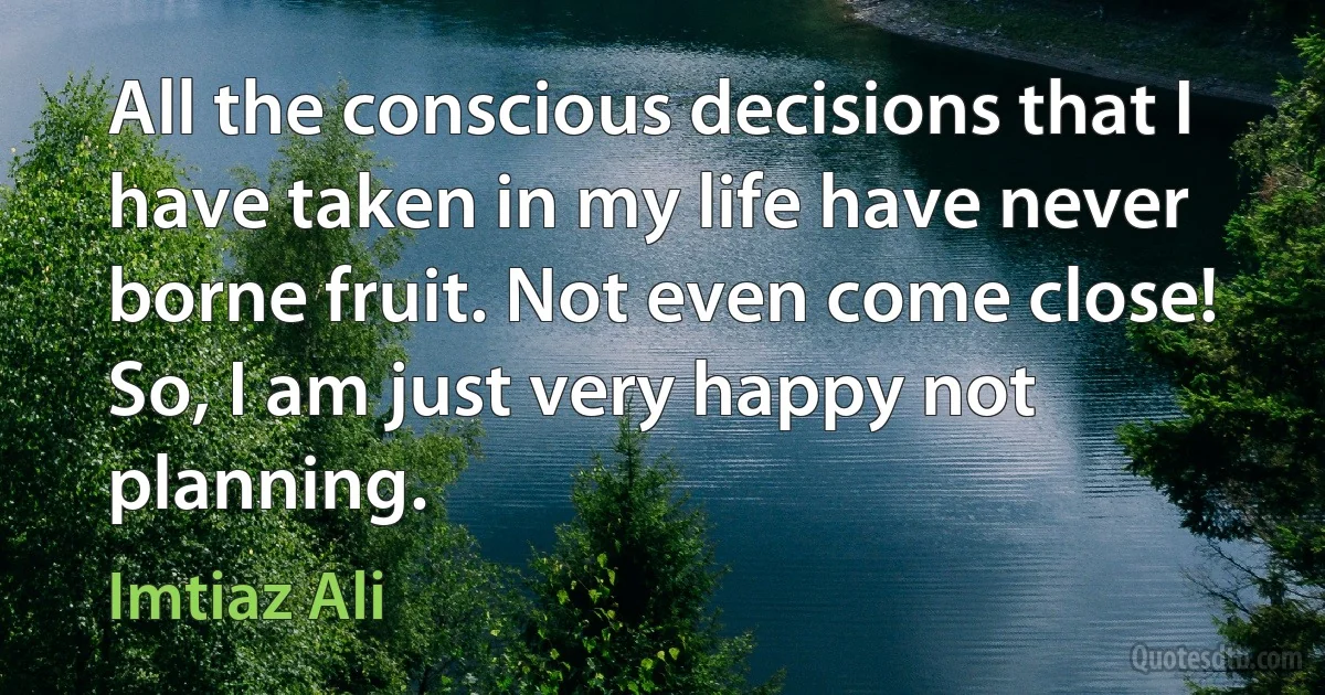 All the conscious decisions that I have taken in my life have never borne fruit. Not even come close! So, I am just very happy not planning. (Imtiaz Ali)