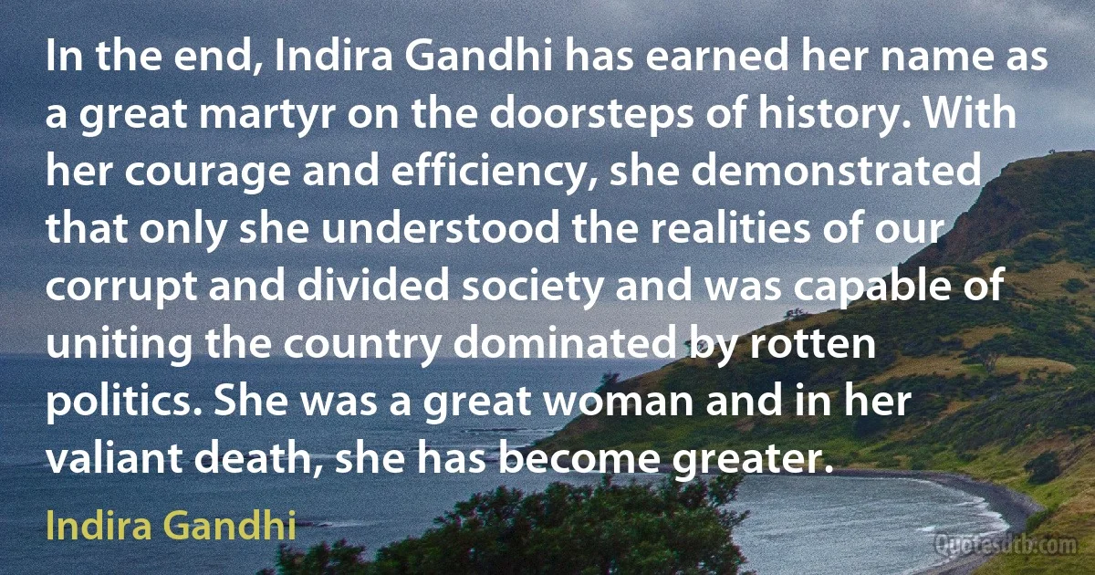 In the end, Indira Gandhi has earned her name as a great martyr on the doorsteps of history. With her courage and efficiency, she demonstrated that only she understood the realities of our corrupt and divided society and was capable of uniting the country dominated by rotten politics. She was a great woman and in her valiant death, she has become greater. (Indira Gandhi)