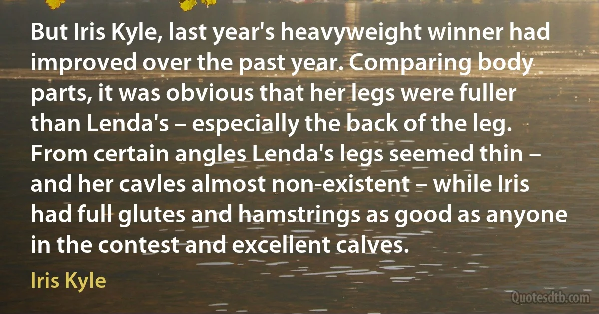 But Iris Kyle, last year's heavyweight winner had improved over the past year. Comparing body parts, it was obvious that her legs were fuller than Lenda's – especially the back of the leg. From certain angles Lenda's legs seemed thin – and her cavles almost non-existent – while Iris had full glutes and hamstrings as good as anyone in the contest and excellent calves. (Iris Kyle)