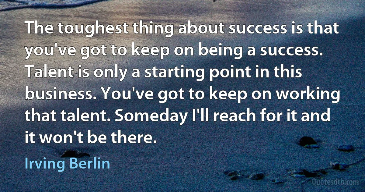 The toughest thing about success is that you've got to keep on being a success. Talent is only a starting point in this business. You've got to keep on working that talent. Someday I'll reach for it and it won't be there. (Irving Berlin)