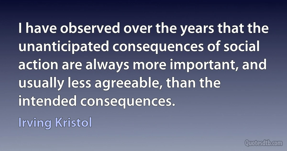 I have observed over the years that the unanticipated consequences of social action are always more important, and usually less agreeable, than the intended consequences. (Irving Kristol)