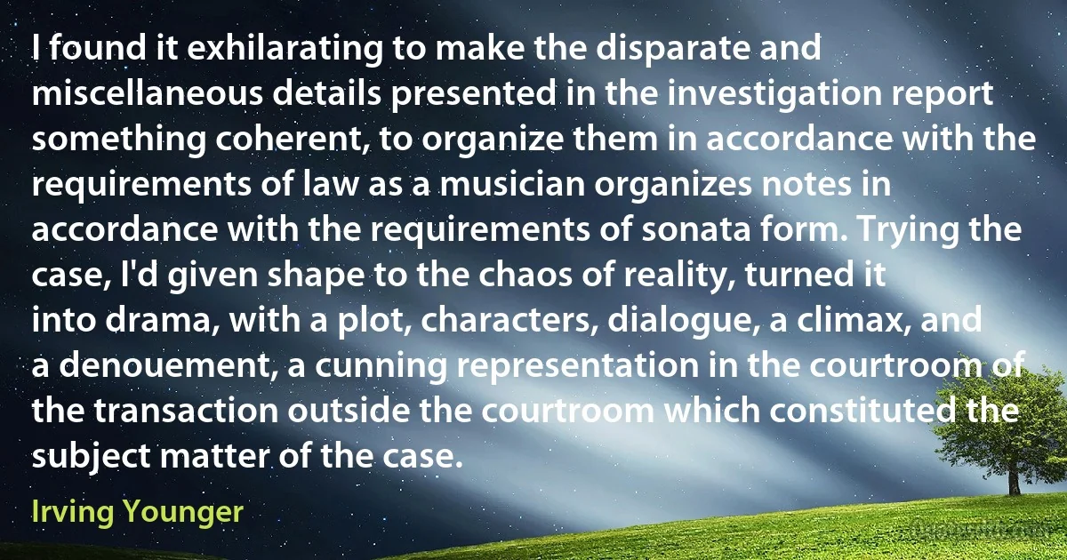 I found it exhilarating to make the disparate and miscellaneous details presented in the investigation report something coherent, to organize them in accordance with the requirements of law as a musician organizes notes in accordance with the requirements of sonata form. Trying the case, I'd given shape to the chaos of reality, turned it into drama, with a plot, characters, dialogue, a climax, and a denouement, a cunning representation in the courtroom of the transaction outside the courtroom which constituted the subject matter of the case. (Irving Younger)