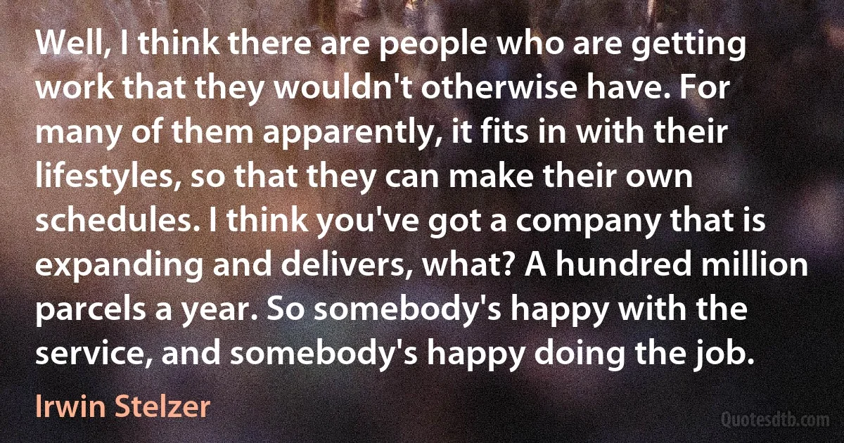 Well, I think there are people who are getting work that they wouldn't otherwise have. For many of them apparently, it fits in with their lifestyles, so that they can make their own schedules. I think you've got a company that is expanding and delivers, what? A hundred million parcels a year. So somebody's happy with the service, and somebody's happy doing the job. (Irwin Stelzer)