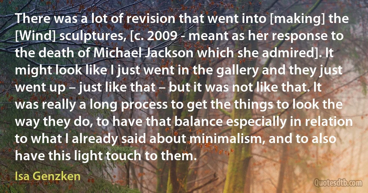 There was a lot of revision that went into [making] the [Wind] sculptures, [c. 2009 - meant as her response to the death of Michael Jackson which she admired]. It might look like I just went in the gallery and they just went up – just like that – but it was not like that. It was really a long process to get the things to look the way they do, to have that balance especially in relation to what I already said about minimalism, and to also have this light touch to them. (Isa Genzken)