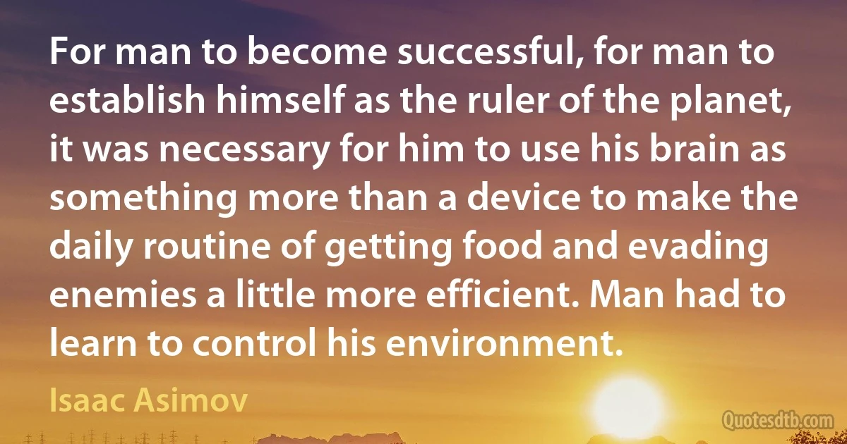 For man to become successful, for man to establish himself as the ruler of the planet, it was necessary for him to use his brain as something more than a device to make the daily routine of getting food and evading enemies a little more efficient. Man had to learn to control his environment. (Isaac Asimov)