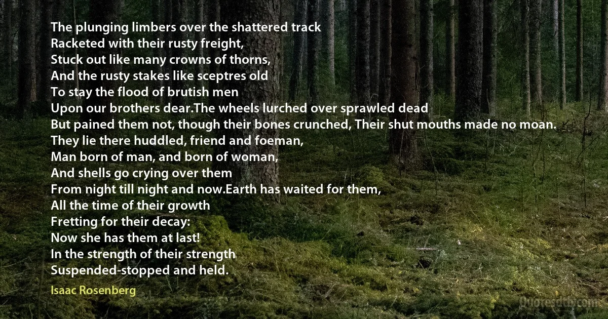 The plunging limbers over the shattered track
Racketed with their rusty freight,
Stuck out like many crowns of thorns,
And the rusty stakes like sceptres old
To stay the flood of brutish men
Upon our brothers dear.The wheels lurched over sprawled dead
But pained them not, though their bones crunched, Their shut mouths made no moan.
They lie there huddled, friend and foeman,
Man born of man, and born of woman,
And shells go crying over them
From night till night and now.Earth has waited for them,
All the time of their growth
Fretting for their decay:
Now she has them at last!
In the strength of their strength
Suspended-stopped and held. (Isaac Rosenberg)