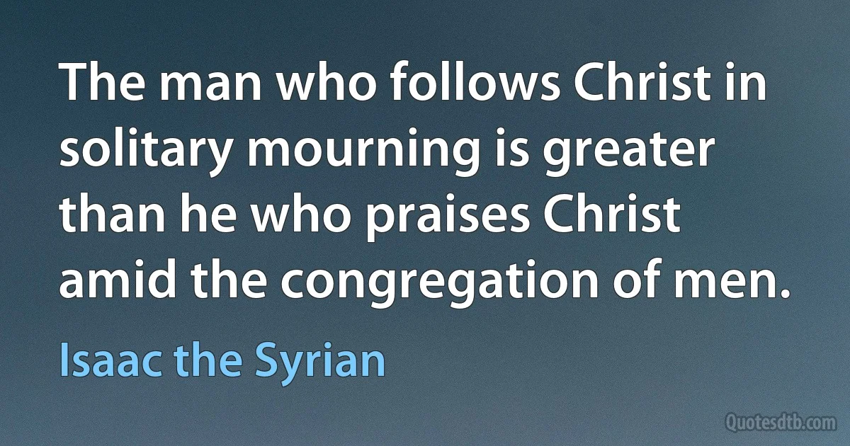 The man who follows Christ in solitary mourning is greater than he who praises Christ amid the congregation of men. (Isaac the Syrian)