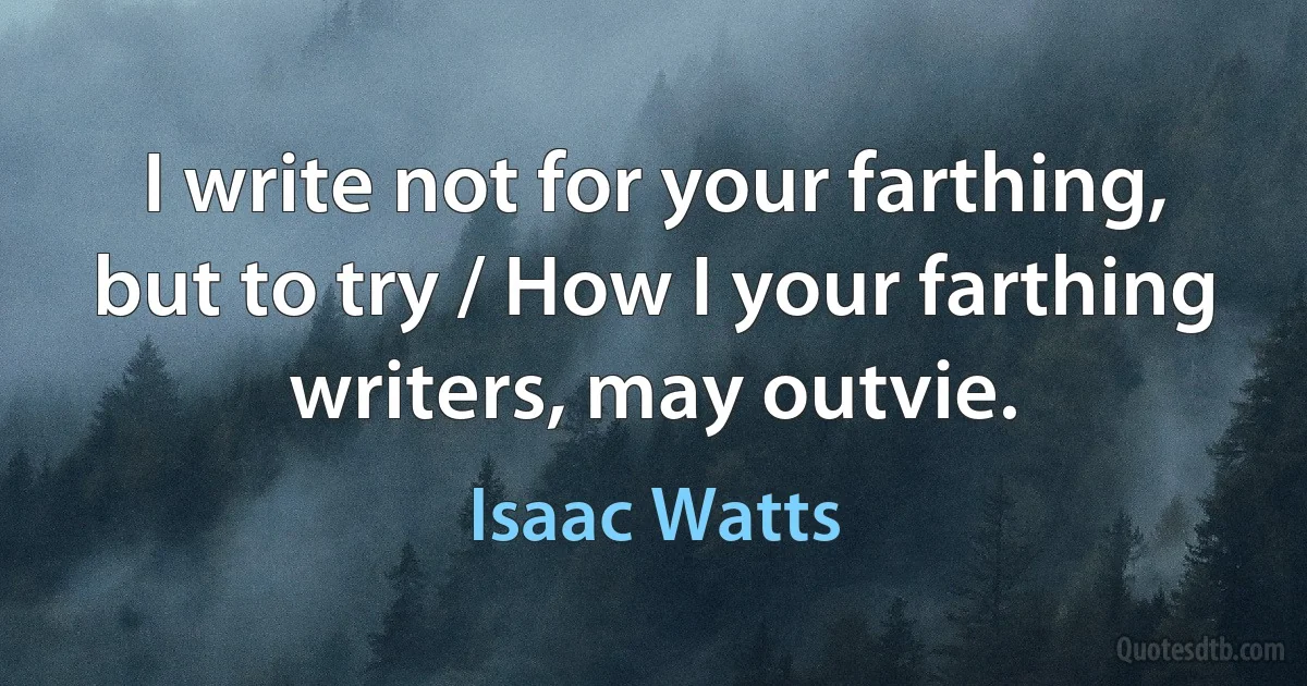 I write not for your farthing, but to try / How I your farthing writers, may outvie. (Isaac Watts)