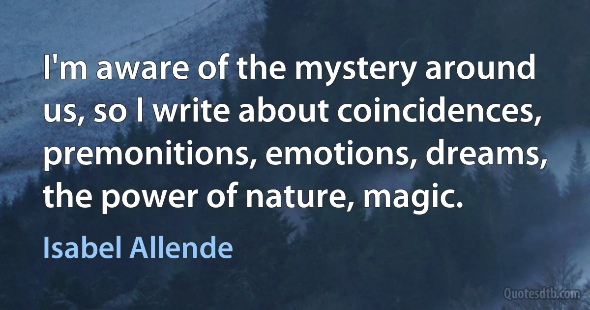 I'm aware of the mystery around us, so I write about coincidences, premonitions, emotions, dreams, the power of nature, magic. (Isabel Allende)