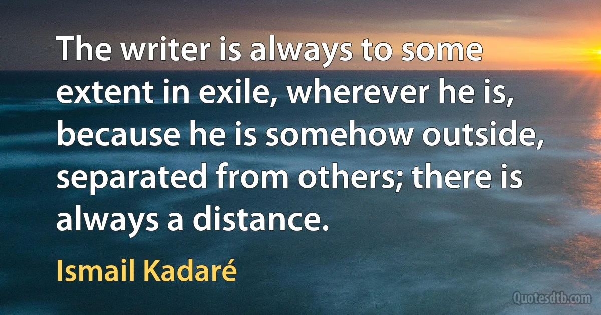 The writer is always to some extent in exile, wherever he is, because he is somehow outside, separated from others; there is always a distance. (Ismail Kadaré)