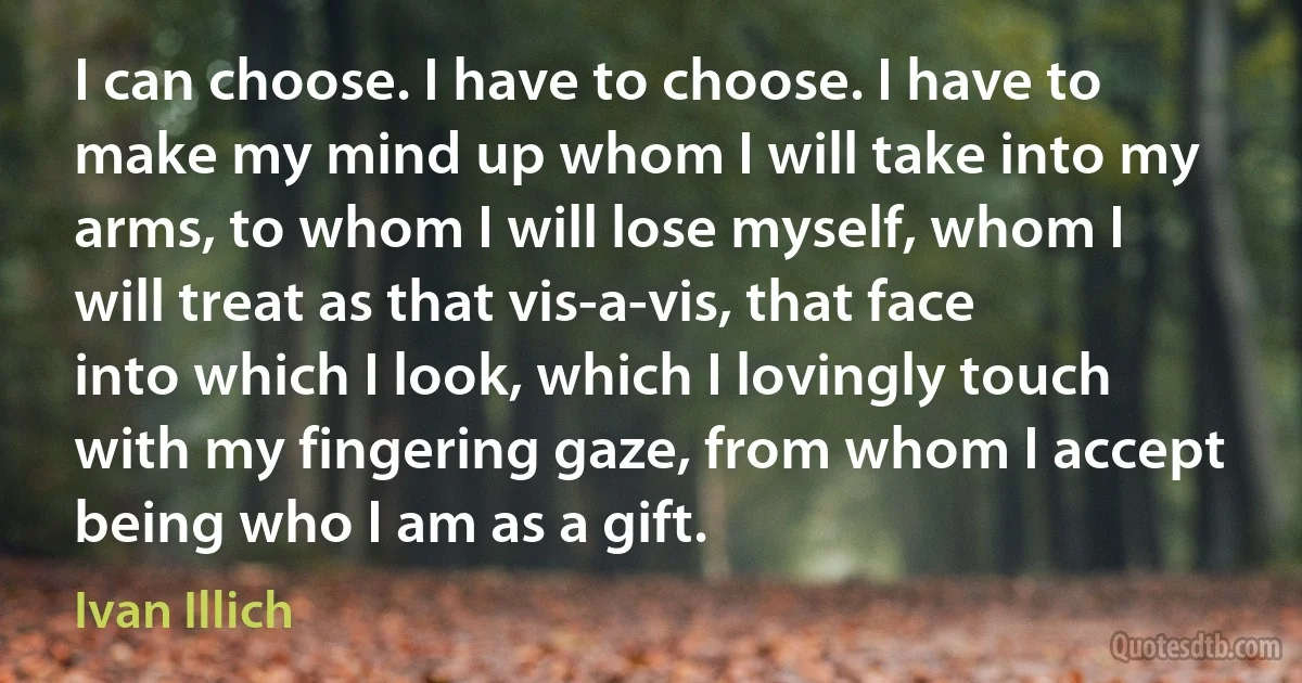 I can choose. I have to choose. I have to make my mind up whom I will take into my arms, to whom I will lose myself, whom I will treat as that vis-a-vis, that face into which I look, which I lovingly touch with my fingering gaze, from whom I accept being who I am as a gift. (Ivan Illich)