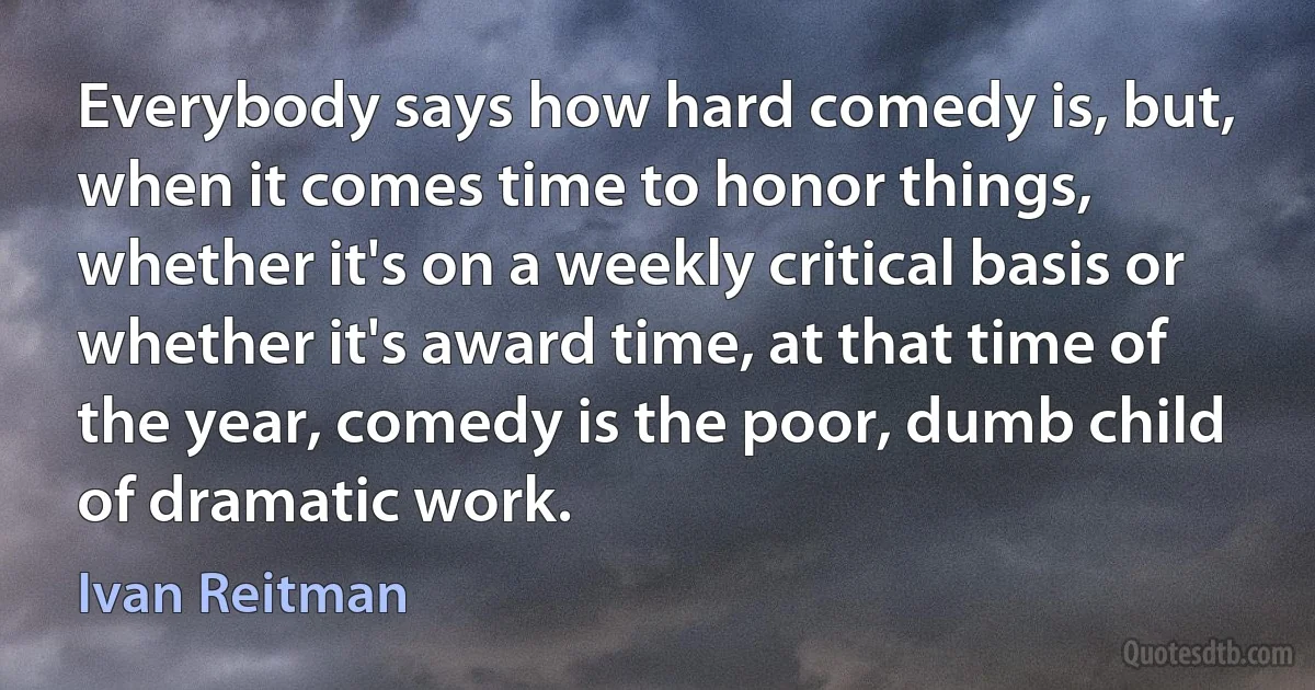 Everybody says how hard comedy is, but, when it comes time to honor things, whether it's on a weekly critical basis or whether it's award time, at that time of the year, comedy is the poor, dumb child of dramatic work. (Ivan Reitman)