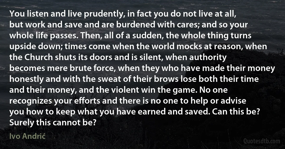 You listen and live prudently, in fact you do not live at all, but work and save and are burdened with cares; and so your whole life passes. Then, all of a sudden, the whole thing turns upside down; times come when the world mocks at reason, when the Church shuts its doors and is silent, when authority becomes mere brute force, when they who have made their money honestly and with the sweat of their brows lose both their time and their money, and the violent win the game. No one recognizes your efforts and there is no one to help or advise you how to keep what you have earned and saved. Can this be? Surely this cannot be? (Ivo Andrić)