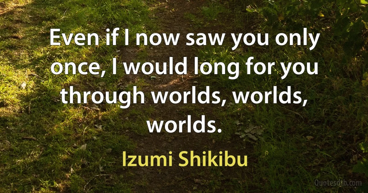 Even if I now saw you only once, I would long for you through worlds, worlds, worlds. (Izumi Shikibu)