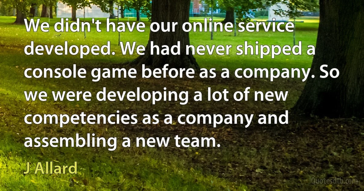 We didn't have our online service developed. We had never shipped a console game before as a company. So we were developing a lot of new competencies as a company and assembling a new team. (J Allard)