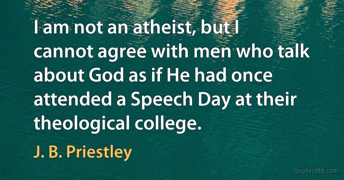 I am not an atheist, but I cannot agree with men who talk about God as if He had once attended a Speech Day at their theological college. (J. B. Priestley)