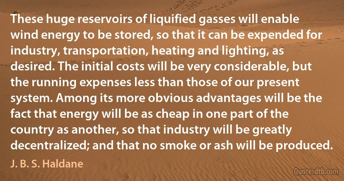 These huge reservoirs of liquified gasses will enable wind energy to be stored, so that it can be expended for industry, transportation, heating and lighting, as desired. The initial costs will be very considerable, but the running expenses less than those of our present system. Among its more obvious advantages will be the fact that energy will be as cheap in one part of the country as another, so that industry will be greatly decentralized; and that no smoke or ash will be produced. (J. B. S. Haldane)