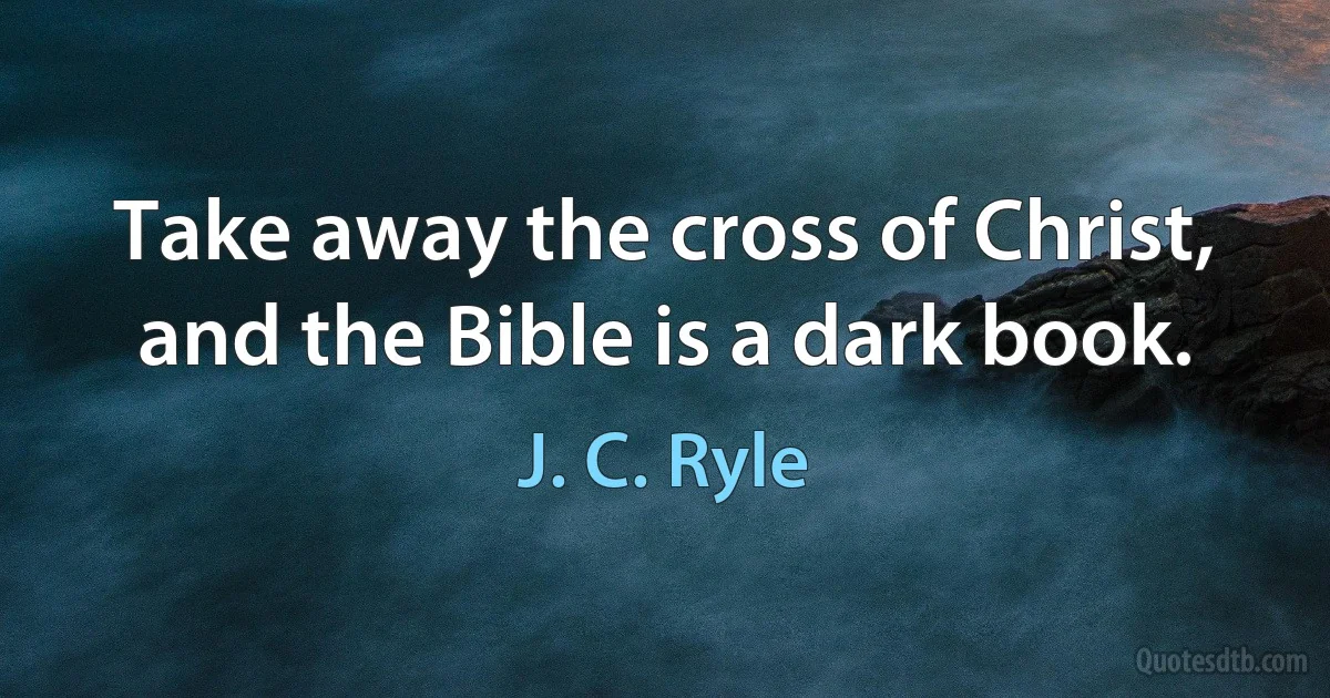 Take away the cross of Christ, and the Bible is a dark book. (J. C. Ryle)