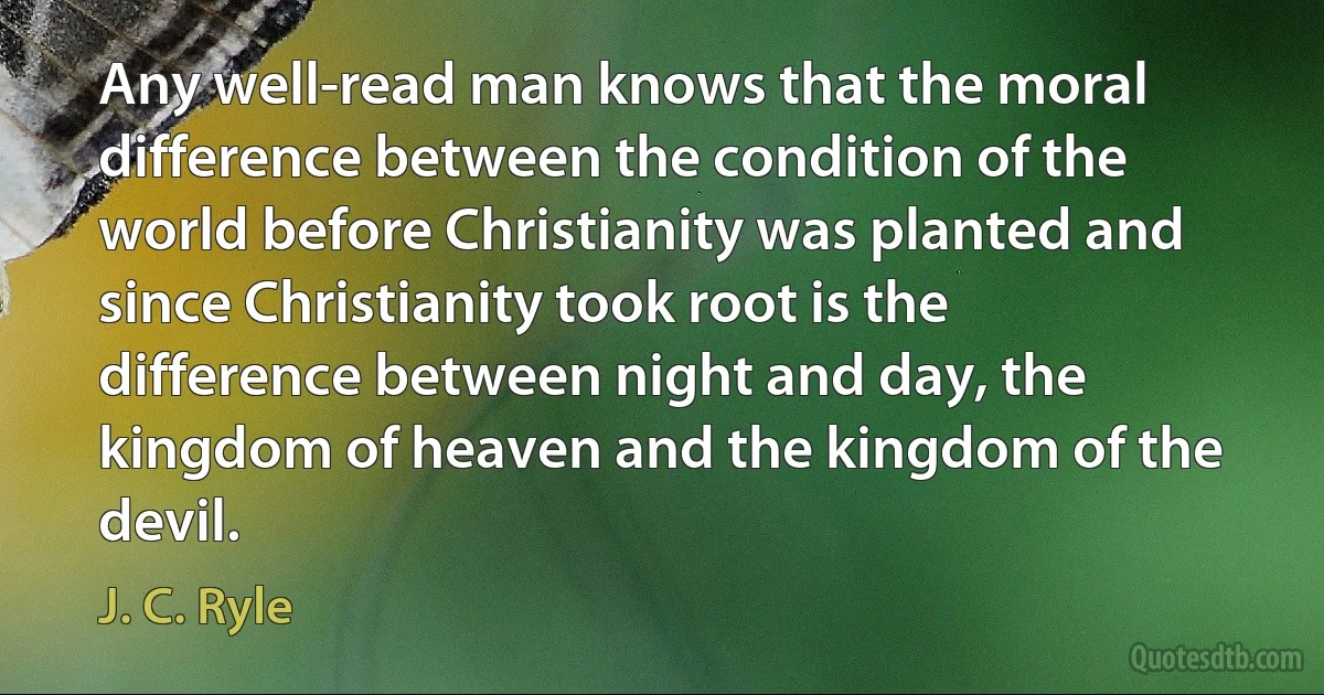 Any well-read man knows that the moral difference between the condition of the world before Christianity was planted and since Christianity took root is the difference between night and day, the kingdom of heaven and the kingdom of the devil. (J. C. Ryle)