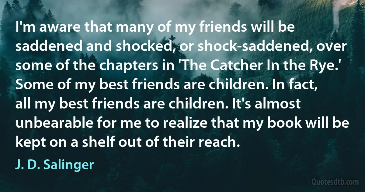 I'm aware that many of my friends will be saddened and shocked, or shock-saddened, over some of the chapters in 'The Catcher In the Rye.' Some of my best friends are children. In fact, all my best friends are children. It's almost unbearable for me to realize that my book will be kept on a shelf out of their reach. (J. D. Salinger)