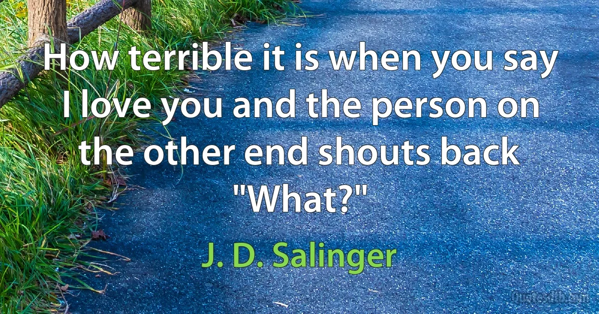 How terrible it is when you say I love you and the person on the other end shouts back "What?" (J. D. Salinger)