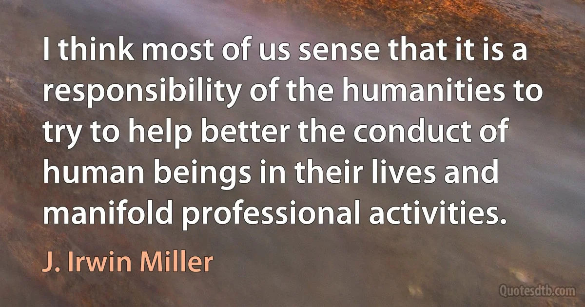 I think most of us sense that it is a responsibility of the humanities to try to help better the conduct of human beings in their lives and manifold professional activities. (J. Irwin Miller)