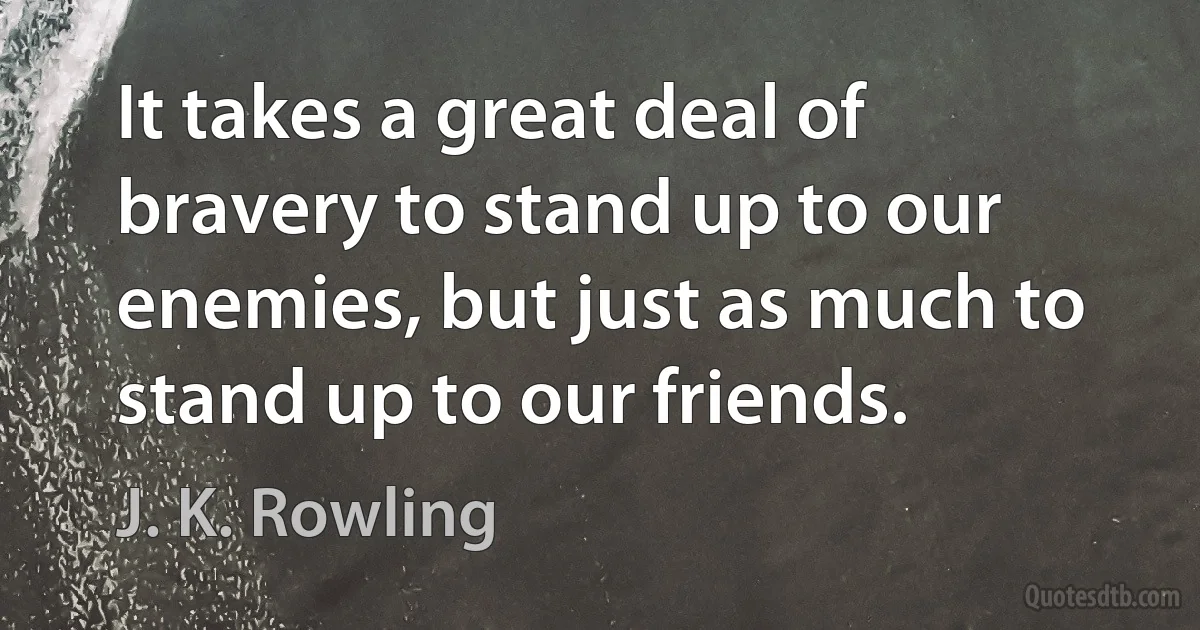 It takes a great deal of bravery to stand up to our enemies, but just as much to stand up to our friends. (J. K. Rowling)