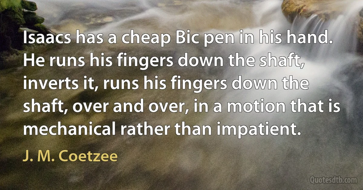 Isaacs has a cheap Bic pen in his hand. He runs his fingers down the shaft, inverts it, runs his fingers down the shaft, over and over, in a motion that is mechanical rather than impatient. (J. M. Coetzee)