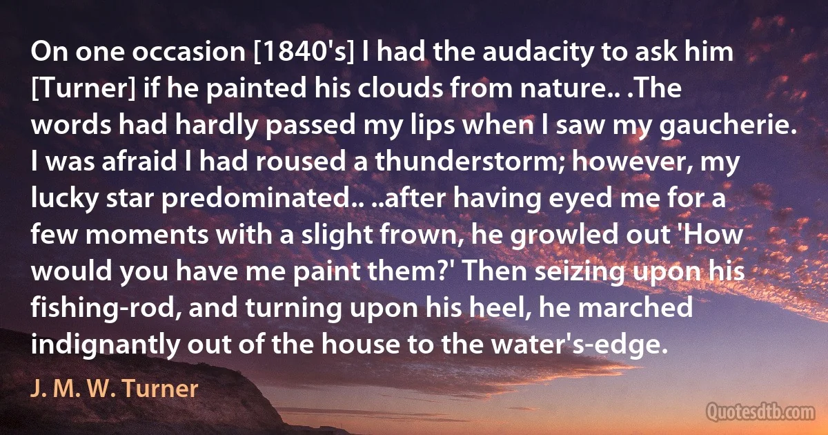 On one occasion [1840's] I had the audacity to ask him [Turner] if he painted his clouds from nature.. .The words had hardly passed my lips when I saw my gaucherie. I was afraid I had roused a thunderstorm; however, my lucky star predominated.. ..after having eyed me for a few moments with a slight frown, he growled out 'How would you have me paint them?' Then seizing upon his fishing-rod, and turning upon his heel, he marched indignantly out of the house to the water's-edge. (J. M. W. Turner)