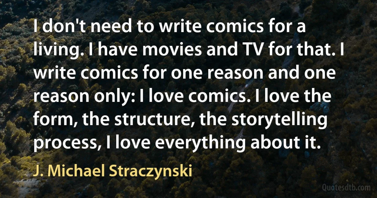 I don't need to write comics for a living. I have movies and TV for that. I write comics for one reason and one reason only: I love comics. I love the form, the structure, the storytelling process, I love everything about it. (J. Michael Straczynski)