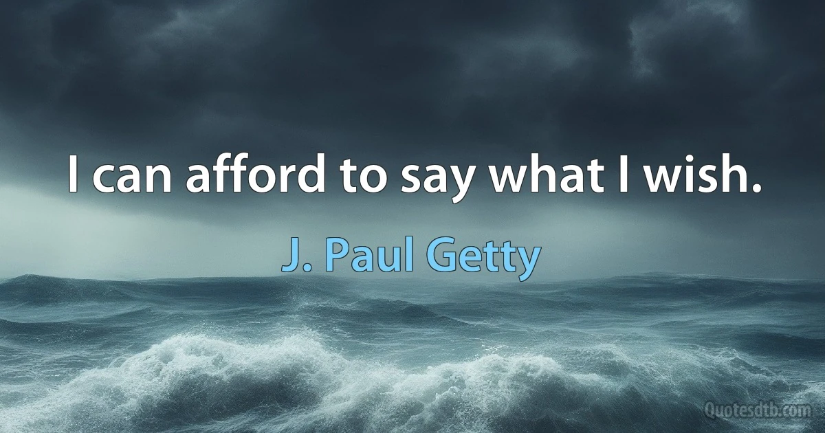 I can afford to say what I wish. (J. Paul Getty)