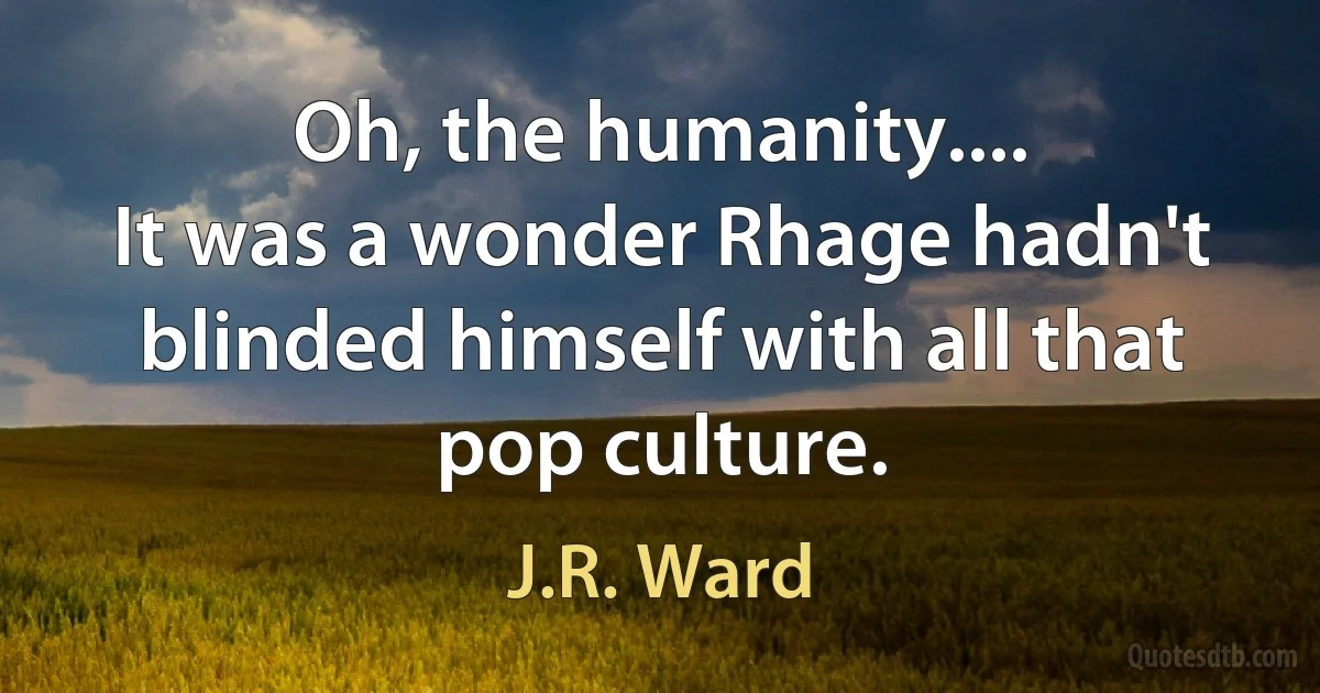 Oh, the humanity....
It was a wonder Rhage hadn't blinded himself with all that pop culture. (J.R. Ward)