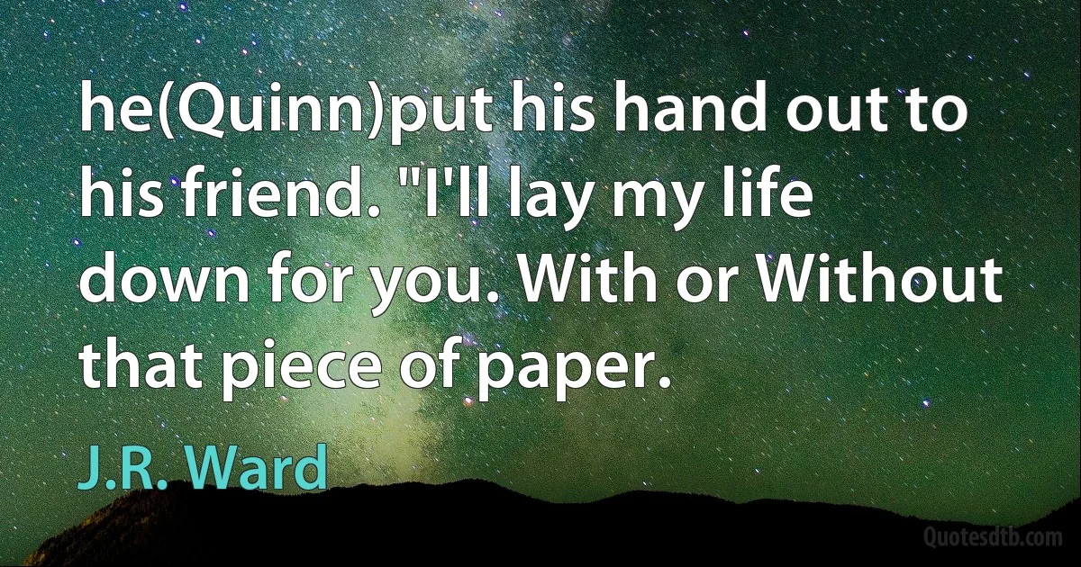 he(Quinn)put his hand out to his friend. "I'll lay my life down for you. With or Without that piece of paper. (J.R. Ward)