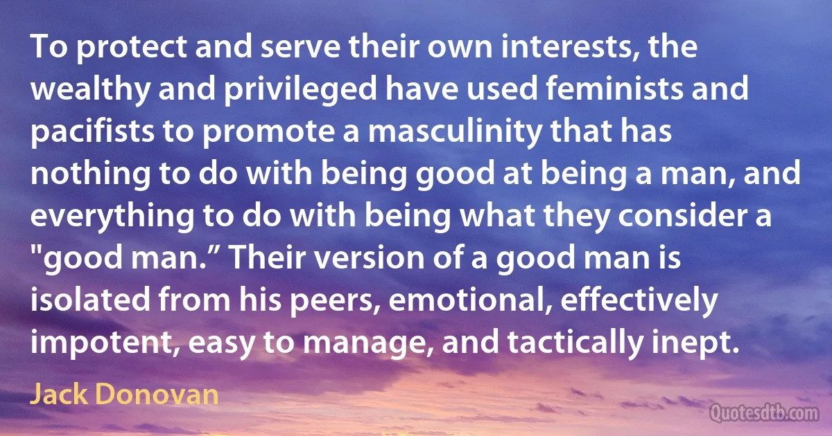 To protect and serve their own interests, the wealthy and privileged have used feminists and pacifists to promote a masculinity that has nothing to do with being good at being a man, and everything to do with being what they consider a "good man.” Their version of a good man is isolated from his peers, emotional, effectively impotent, easy to manage, and tactically inept. (Jack Donovan)